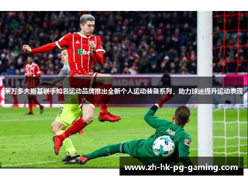 莱万多夫斯基联手知名运动品牌推出全新个人运动装备系列，助力球迷提升运动表现