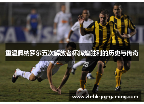 重温佩纳罗尔五次解放者杯辉煌胜利的历史与传奇